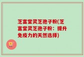 芝富堂灵芝孢子粉(芝富堂灵芝孢子粉：提升免疫力的天然选择)
