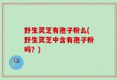 野生灵芝有孢子粉么(野生灵芝中含有孢子粉吗？)