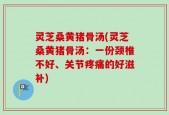 灵芝桑黄猪骨汤(灵芝桑黄猪骨汤：一份颈椎不好、关节疼痛的好滋补)