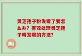 灵芝孢子粉发霉了要怎么办？有效处理灵芝孢子粉发霉的方法？
