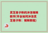 灵芝孢子粉的冲泡视频教学(学会如何冲泡灵芝孢子粉：视频教程)
