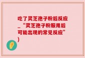 吃了灵芝孢子粉后反应_“灵芝孢子粉服用后可能出现的常见反应”)