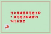 什么是破壁灵芝孢子粉？灵芝孢子粉破壁99%什么意思