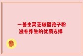 一善生灵芝破壁孢子粉 滋补养生的优质选择