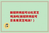 新冠转阴后可以吃灵芝鸡汤吗(新冠转阴后可否食用灵芝鸡汤？)
