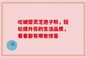 吃破壁灵芝孢子粉，轻松提升你的生活品质，看看都有哪些惊喜