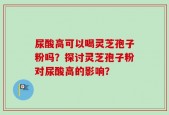 尿酸高可以喝灵芝孢子粉吗？探讨灵芝孢子粉对尿酸高的影响？