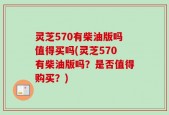 灵芝570有柴油版吗值得买吗(灵芝570有柴油版吗？是否值得购买？)