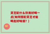 灵芝配什么饮用好喝一点(如何搭配灵芝才能喝出好味道？)