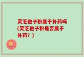 灵芝孢子粉属于补药吗(灵芝孢子粉是否属于补药？)
