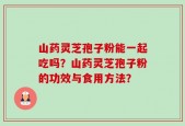 山药灵芝孢子粉能一起吃吗？山药灵芝孢子粉的功效与食用方法？