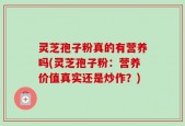 灵芝孢子粉真的有营养吗(灵芝孢子粉：营养价值真实还是炒作？)