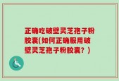 正确吃破壁灵芝孢子粉胶囊(如何正确服用破壁灵芝孢子粉胶囊？)