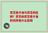 灵芝孢子油与灵芝的区别？灵芝和灵芝孢子油的功效有什么区别