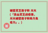 破壁灵芝孢子粉 川大(「高山灵芝战疫情，川大破壁孢子粉助力免疫力」。)