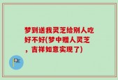梦到送我灵芝给别人吃好不好(梦中赠人灵芝，吉祥如意实现了)