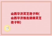 山西华济灵芝孢子粉(山西华济推出健康灵芝孢子粉)