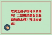 吃灵芝孢子粉可以长高吗？二型糖尿病会引起四肢麻木吗？可以治好吗？