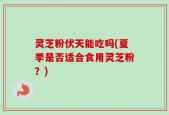 灵芝粉伏天能吃吗(夏季是否适合食用灵芝粉？)