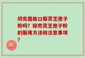 切完眉能口服灵芝孢子粉吗？探究灵芝孢子粉的服用方法和注意事项？