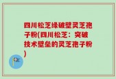 四川松芝缘破壁灵芝孢子粉(四川松芝：突破技术壁垒的灵芝孢子粉)