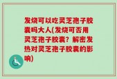 发烧可以吃灵芝孢子胶囊吗大人(发烧可否用灵芝孢子胶囊？解密发热对灵芝孢子胶囊的影响)