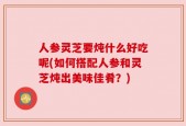 人参灵芝要炖什么好吃呢(如何搭配人参和灵芝炖出美味佳肴？)