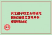灵芝孢子粉怎么拍摄短视频(拍摄灵芝孢子粉短视频攻略)