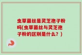 虫草菌丝是灵芝孢子粉吗(虫草菌丝与灵芝孢子粉的区别是什么？)