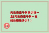 元生态孢子粉多少钱一盒(元生态孢子粉一盒的价格是多少？)