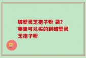 破壁灵芝孢子粉 袋？哪里可以买的到破壁灵芝孢子粉