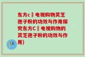 东方c亅电视购物灵芝孢子粉的功效与作用探究东方C亅电视购物的灵芝孢子粉的功效与作用)