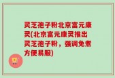 灵芝孢子粉北京富元康灵(北京富元康灵推出灵芝孢子粉，强调免煮方便易服)