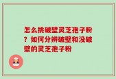怎么挑破壁灵芝孢子粉？如何分辨破壁和没破壁的灵芝孢子粉