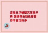 吉瑞三华破壁灵芝孢子粉 健康养生新选择营养丰富功效多