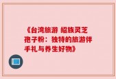 《台湾旅游 绍族灵芝孢子粉：独特的旅游伴手礼与养生好物》
