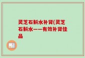灵芝石斛水补肾(灵芝石斛水——有效补肾佳品