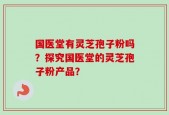 国医堂有灵芝孢子粉吗？探究国医堂的灵芝孢子粉产品？