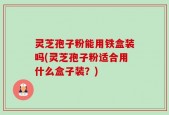 灵芝孢子粉能用铁盒装吗(灵芝孢子粉适合用什么盒子装？)