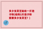 多少支灵芝能收一斤孢子粉(收购1斤孢子粉需要多少支灵芝？)