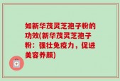 如新华茂灵芝孢子粉的功效(新华茂灵芝孢子粉：强壮免疫力，促进美容养颜)