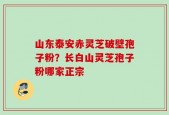 山东泰安赤灵芝破壁孢子粉？长白山灵芝孢子粉哪家正宗