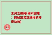 玉灵芝编绳(编织健康：探秘玉灵芝编绳的神奇功效)