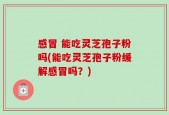感冒 能吃灵芝孢子粉吗(能吃灵芝孢子粉缓解感冒吗？)