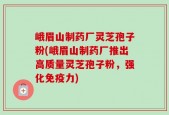 峨眉山制药厂灵芝孢子粉(峨眉山制药厂推出高质量灵芝孢子粉，强化免疫力)