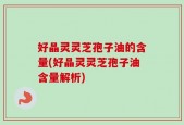 好晶灵灵芝孢子油的含量(好晶灵灵芝孢子油含量解析)