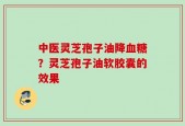 中医灵芝孢子油降血糖？灵芝孢子油软胶囊的效果