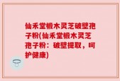 仙禾堂椴木灵芝破壁孢子粉(仙禾堂椴木灵芝孢子粉：破壁提取，呵护健康)