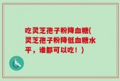 吃灵芝孢子粉降血糖(灵芝孢子粉降低血糖水平，谁都可以吃！)