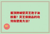 盾顶牌破壁灵芝孢子油胶囊？灵芝保健品的功效和使用方法？